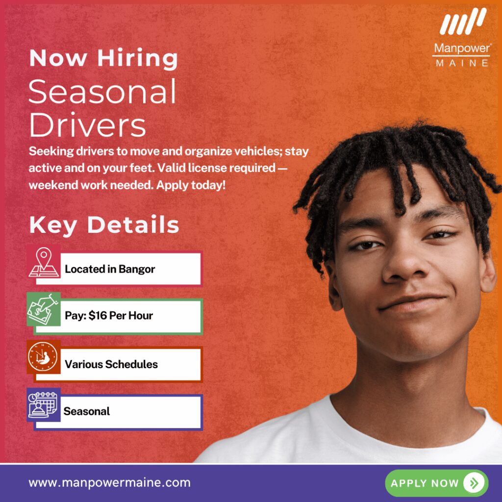 Drivers  – Seasonal Positions

Pay Rate: $16 per hour
Schedule: Full-time or Part-time, various schedules including weekends
Assignment Length: Seasonal

We’re hiring multiple Drivers for our client in Bangor, Maine! These entry-level roles offer a great opportunity to ease back into the workforce or bridge the gap between jobs. These positions pay $16 per hour and are seasonal.


This is a fast-paced, active role that’s perfect for someone who enjoys being on their feet, staying busy, and working with vehicles. Apply today!

Typical daily duties:
Moving cars between locations
Shifting vehicles around the lot
Assisting with ensuring vehicles are provided to customers in a timely fashion
What we’re looking for:
Valid clean driver’s license
Ability to do a significant amount of walking throughout your shift
Must be able to work weekends
To be considered for these Driver openings in Bangor, please contact us using any of the methods below. We look forward to working with you!

Apply Now: see below

Call or Text: ‘DRIVE’ to 207.942.6178

Email: bangor.me@manpower.com

Not sure if this is the right job for you? No worries. We have many other jobs available that you may be interested in - apply now to start a conversation.

Job ID: 5842295
