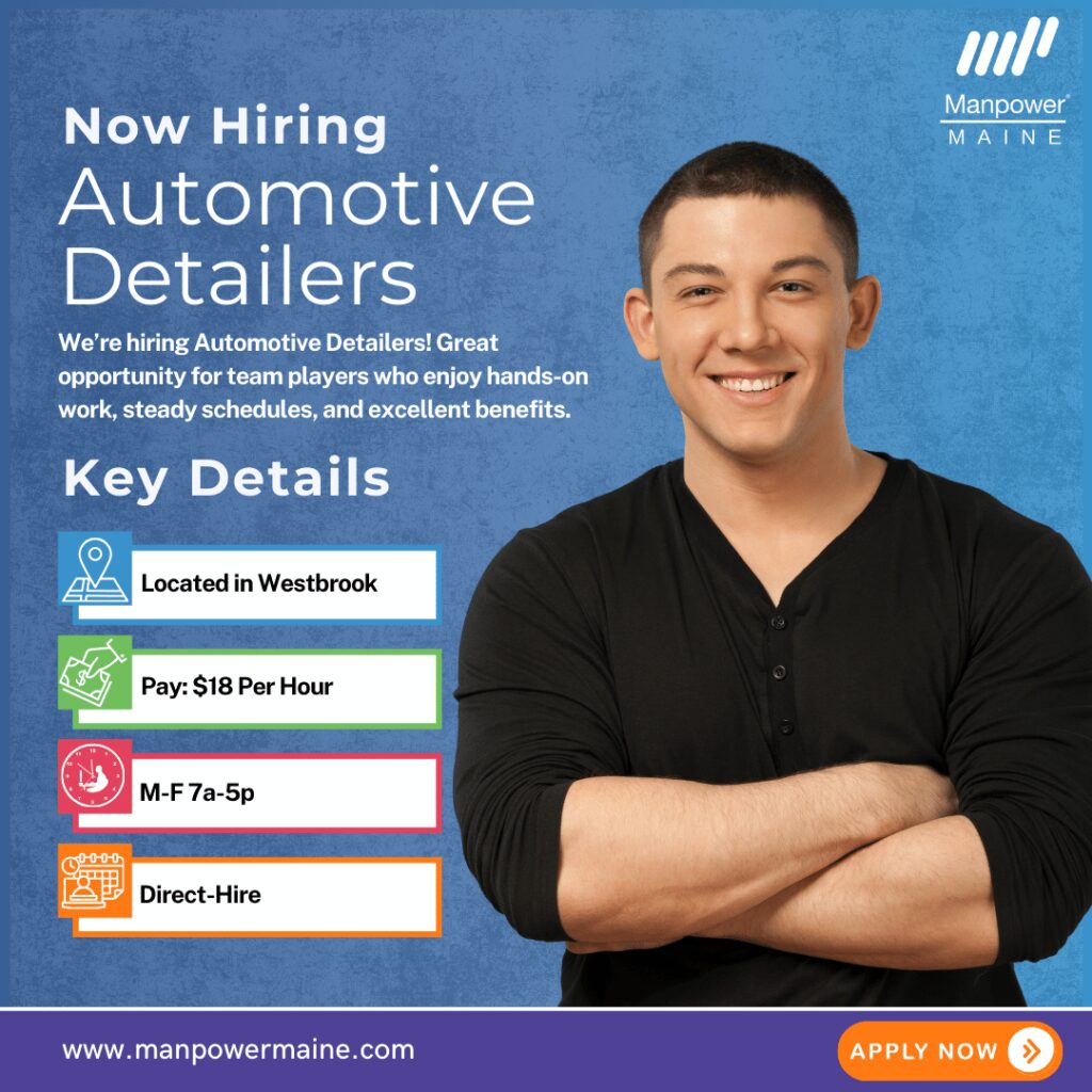 Automotive Detailers – Full-Time with Benefits!

We’re hiring Automotive Detailers for our client in Westbrook! This reputable company values reliability, teamwork, and attention to detail. These positions pay $18 per hour and are direct-hire opportunities.

This role is ideal if you enjoy hands-on work, a steady Monday–Friday schedule (occasional Saturdays), and excellent benefits including health insurance, retirement plan with matching, paid time off, and more! Apply today!

Typical daily duties:


• Clean, sanitize, vacuum, and prepare vehicles inside and out
• Inspect fuel, fluids, tires, and vehicle safety features
• Maintain site cleanliness and assist customers when needed

What we’re looking for:


• Valid driver’s license with a safe driving record
• Ability to work in all weather, lift up to 25 lbs., and stand/bend/kneel throughout the day


To be considered for these Automotive Detailer openings in Westbrook, please contact us using any of the methods below. We look forward to working with you.

Apply Online: See Below
Call/Text: ‘W DETAIL’ to 207-774-8258
Email: portland.me@manpower.com

Not sure if this is the right job for you? No worries. We have many other jobs available that you may be interested in – apply now to start a conversation.

Job ID: 5765452