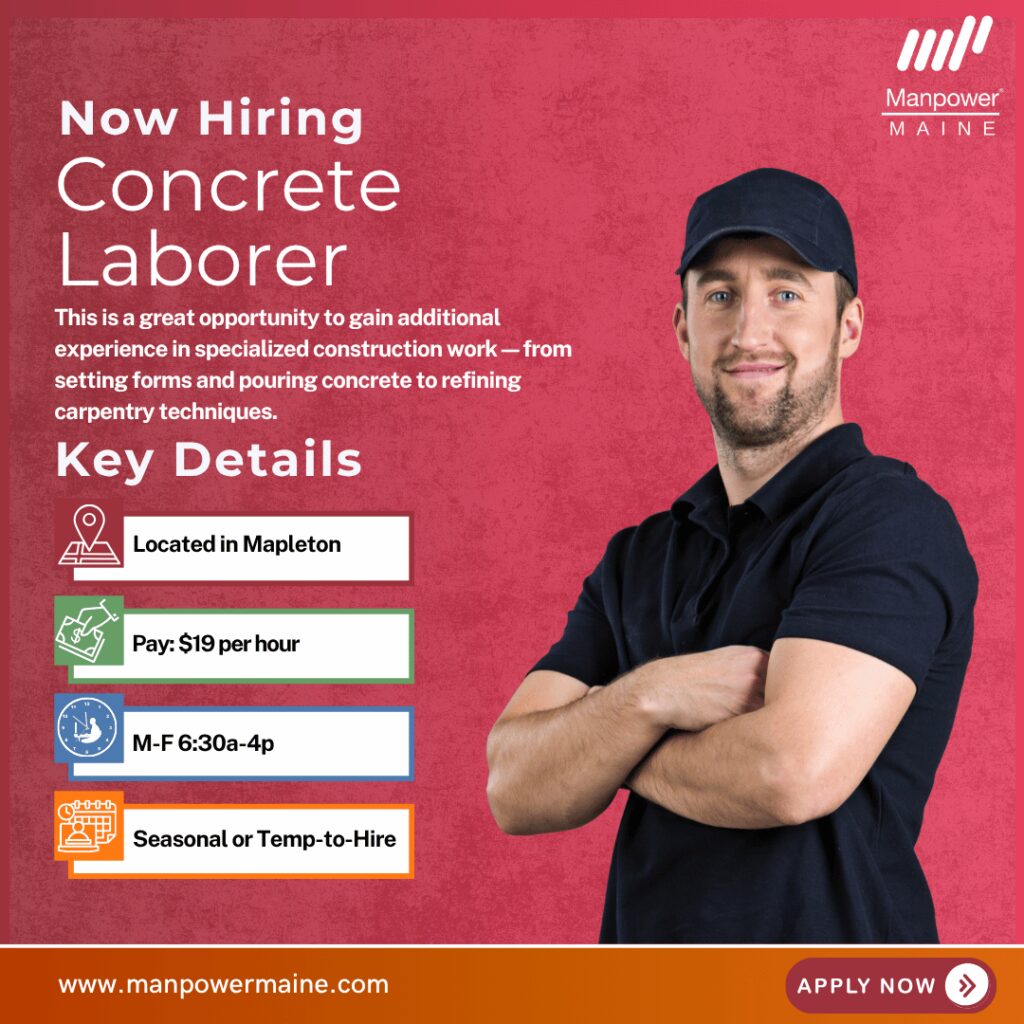 Experienced Concrete Laborer – Work with a Leading Maine Contractor
Pay: $19 per hour
Schedule: Mon-Fri 6:30a-4p (with occasional Saturday work)
Assignment Length: Seasonal or Temp-to-Hire
We’re hiring an experienced Concrete Laborer for a leading Maine contractor right in greater Presque Isle. This full-time, seasonal opportunity offers steady hands-on work and the chance to grow your skills in concrete finishing and form carpentry. These positions pay $19 per hour, DOE, and can be seasonal for those looking for something to tie them over until spring, or temp-to-hire for those looking for something more permanent.
This is a great opportunity to gain additional experience in specialized construction work—from setting forms and pouring concrete to refining carpentry techniques—while being part of a trusted local construction team.
Typical daily duties:
- Set and assemble forms for concrete structures
- Pour, smooth, and finish concrete surfaces
- Perform form carpentry tasks and read basic blueprints or measurements
- Assist with site preparation and move materials around the job site
- Maintain a clean, safe work area and assist with general labor tasks as needed
What we’re looking for:
- Experience in concrete finishing, form setting, and carpentry preferred
- Ability to read measurements and follow instructions accurately
- Strong work ethic, reliability, and teamwork skills
- Commitment to safety and quality workmanship
To be considered for this Concrete Laborer opening please contact us using any of the methods below. We look forward to working with you.
Apply Online: See Below
Call/Text ‘CONCRETE’ to 207-554-4376
Email: aroostook.me@manpower.com
Not sure if this is the right job for you? No worries. We have many other jobs available that you may be interested in – apply now to start a conversation.
Job ID: 5783069