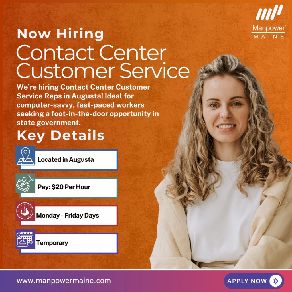 Contact Center Customer Service Reps – Foot-in-the-Door Opportunity!
Pay Rate: $20 per hour
Schedule: Monday–Friday, Day Shifts
Assignment Length: Temporary
We are hiring multiple Contact Center Customer Service Reps for our client in Augusta. This is an exciting chance to step into state government operations. These positions offer $20 per hour and are temporary.
This in-person, fast-paced customer support position is perfect for those who are computer savvy, enjoy helping the public, and want valuable hands-on experience in a professional environment. Apply today!
Typical daily duties:
• Performing over-the-phone customer service
• Accurately completing volume data entry
• Supporting large-scale departmental projects and initiatives
• Researching and gathering documentation to complete files
What we’re looking for:
• Strong computer skills, including Microsoft Office
• Prior successful contact center experience
• Ability to work on dual monitors and navigate multiple systems
• Professional and courteous demeanor
• High school diploma/equivalent or above
To be considered for one of these Contact Center Customer Service Rep openings in Augusta, Maine, please contact us using any of the methods below. We look forward to working with you.
Apply Now: see below
Call or Text: ‘REP’ to 207.622.1535
Email: augusta.me@manpower.com
Not sure if this is the right job for you? No worries. We have many other jobs available that you may be interested in - apply now to start a conversation.
Job ID: 5846022
