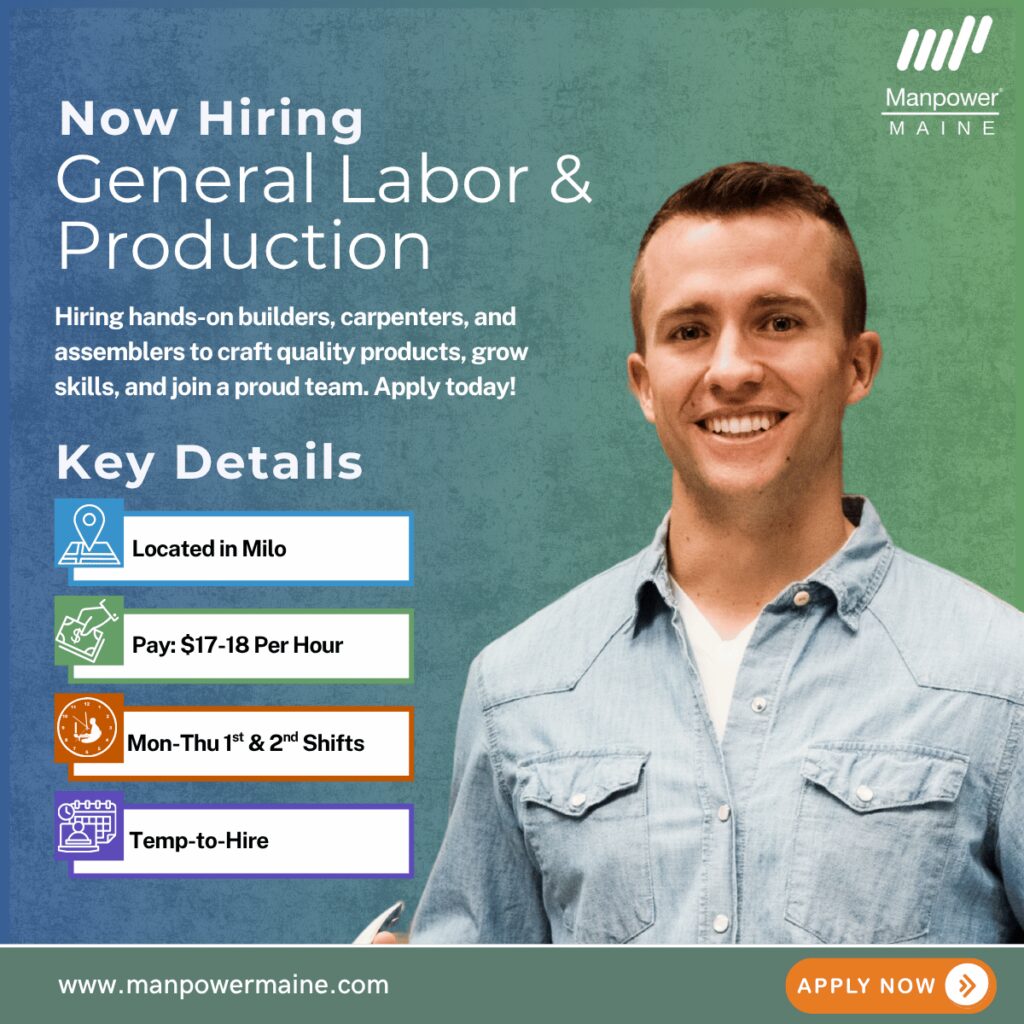 General Laborers & Production – Join a Growing Team!

Pay Rate: $17–$18 per hour
Schedule: Monday–Thursday, 1st & 2nd Shift
Assignment Length: Temp-to-Hire
We’re hiring multiple General Laborers and Production Workers for our client in Milo, these openings are hands-on roles offering room to grow! Join a company known for crafting high-quality, industry-leading products. These positions pay $17–$18 per hour and are temp-to-hire.


This is an exciting opportunity to work with your hands, learn valuable skills, and be part of a team that takes pride in creating exceptional products—perfect for anyone looking to build a career in manufacturing, carpentry, or assembly. Apply today!

Current Openings:

• Builders, carpenters, & assemblers

What we’re looking for:

• Team players who take pride in their work
• Basic math and measurement skills
• Comfort with hand tools and equipment (experience in carpentry, assembly, or manufacturing is a plus)

To be considered for these General Laborers & Production openings at JSI in Milo please contact us using any of the methods below. We look forward to working with you.

Apply Online: See Below
Call or Text “JSI” to 207-942-6178
Email: bangor.me@manpower.com

Job ID: 5842300