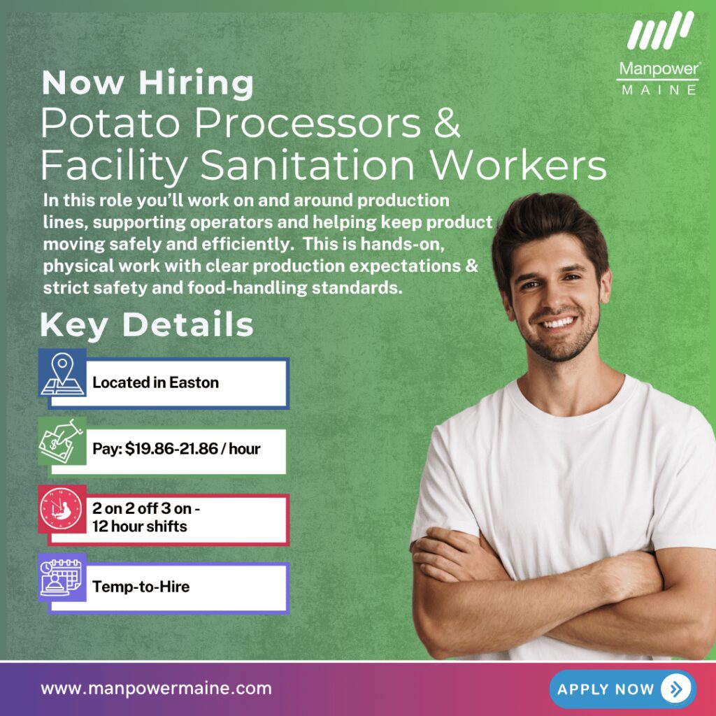 Potato Processors & Facility Sanitation Workers  – 12‑Hour Rotating Schedule

Pay: $19.86–$21.86/hour
Schedule: 12-hour shifts | 2 days on / 2 days off / 3-day weekends every other week
Assignment Length: Temp-to-Hire

We have an ongoing need for Potato Processors & Facility Sanitation Workers supporting a large, high-volume potato processing facility in Easton. In this role you’ll work on and around production lines, supporting operators and helping keep product moving safely and efficiently. This is hands-on, physical work with clear production expectations and strict safety and food-handling standards.

This role is best suited for candidates who are reliable, safety-focused, and physically steady through a full 12-hour shift.

What the work looks like:

Potato Processors
- Support line operators (including break coverage)
- Inspect product for quality and remove defects
- Repack damaged goods and prepare product for next steps
- Collect line samples and complete basic testing checks

Facility Sanitation Workers
- Clean and sanitize equipment, floors, and surfaces
- Use high-pressure hoses and commercial-grade cleaning chemicals
- Follow strict food safety and sanitation rules
- Perform lockout/tagout (LOTO) and follow machine safety protocols
- Manage waste disposal and sanitation tasks during downtime

This is physical, repetitive work performed on your feet in an industrial facility with production timing and moving equipment.

Ideal candidates are described as:
- Dependable and consistent—show up for and complete every scheduled shift – important note: attendance
- Comfortable handling sensory/physical demands (vibration, equipment noise, temperature, speed of product flow)
- Able to stay focused and on-task
- Safety-minded and willing to follow procedures
- Comfortable getting wet/dirty and wearing full PPE when assigned

Some of the transferable skills we consider : Warehouse • Manufacturing • Machine Operating • Food service • Environmental Services • Janitorial/Industrial Cleaning • Maintenance • Construction

What the hiring process looks like:
The hiring process is moderately paced with orientations being offered every 2 weeks. The process will include a complete screening and interview with a Manpower Recruiter, a client offer based on Manpower’s candidate assessment, followed by a post-offer drug screen, background check, and functional capacity evaluation.

Candidates who complete tasks quickly and can confidently discuss their hands‑on experience and work history tend to move through the process most successfully.

If you are interested in being considered for openings at the popular local employer, simply contact us using any of the methods below. We look forward to working with you.

Apply online: see below
Call/Text ‘POTATO’ to 207-554-4376
Email: aroostook.me@manpower.com

Job ID:  5834716