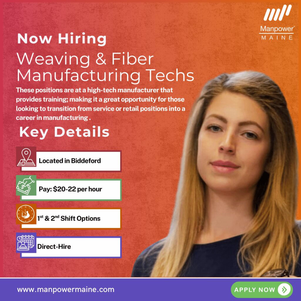Weaving & Fiber Manufacturing Technicians – Career Transition Friendly

Pay: $20-22 per hour
Schedule: 1st & 2nd Shift openings available
Status: Direct, permanent openings

We have an ongoing need for weaving & fiber technicians for an industry leading and growing business with worldwide connections right here in Biddeford.

These positions are at an established, high‑tech manufacturing operation that produces advanced textile and composite materials used in aerospace, defense, and extreme‑environment applications. The work here isn’t mass production - it’s precision manufacturing, done carefully, by hand and by machine, where quality matters as much as speed.

If you’re dependable, detail‑oriented, and interested in learning a specialized manufacturing skill set, this could be a strong long‑term fit.

What the work looks like:

Depending on your strengths and training path, this role may involve a mix of:

- Operating and supporting specialized weaving and fiber‑processing equipment
- Performing detailed hand‑weaving using carbon and technical fibers (3‑ and 4‑directional weaves)
- Making and preparing needles, spools, and related tooling
- Inspecting materials and finished work to exact specifications
- Recording process and quality data accurately
- Assisting with equipment setup, material handling, and changeovers
- Following strict safety, housekeeping, and quality procedures

The environment is climate‑controlled, safety‑focused, and highly structured. Precision, patience, and consistency matter here.

This role is a good fit for people who:

- Take pride in doing careful, repeatable work
- Have good hand‑eye coordination and attention to detail
- Are comfortable standing and working with their hands for long periods
- Can follow written instructions and basic math requirements
- Value long‑term stability over quick turnover

Manufacturing experience is helpful but not required - strong candidates are trained extensively. This is also a great opportunity for those looking to transition from service or retail positions into a career in manufacturing because of the training program.

Requirements:
- High School Diploma or GED
- Ability to pass a pre‑employment physical, drug screen, and background check
- Basic math and reading comprehension (assessed during the interview process)
- Willingness to follow a structured training and qualification path

What the hiring process looks like:

The hiring process for this position is thorough and deliberate. It includes multiple screening steps and an in‑depth on‑site interview with our client including a basic math comprehension test.

This opportunity is best suited for candidates who are planning ahead and can accommodate a longer hiring timeline. If you’re looking for immediate, short‑term work, this may not be the right fit - but for the right person, the payoff is long‑term stability and skill development.

What you’ll get:
- 16 earned time‑off days
- 12 paid holidays (including a winter shutdown)
- Medical, dental, and vision coverage effective day one
- 401(k) with company match effective day one
- Tuition reimbursement
- $1,000 sign‑on bonus

Ready to explore it?
If you’re looking to move into specialty manufacturing and build skills that aren’t easily found elsewhere, we’d like to talk. Apply today to learn more.

Apply Online: see below
Call/Text ‘TEXTILE’ to 207-284-0595
Email: biddeford.me@manpower.com

Job ID:  5834740
